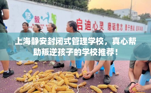 上海静安封闭式管理学校，真心帮助叛逆孩子的学校推荐！