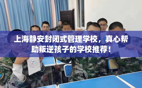 上海静安封闭式管理学校，真心帮助叛逆孩子的学校推荐！