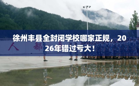 徐州丰县全封闭学校哪家正规，2026年错过亏大！