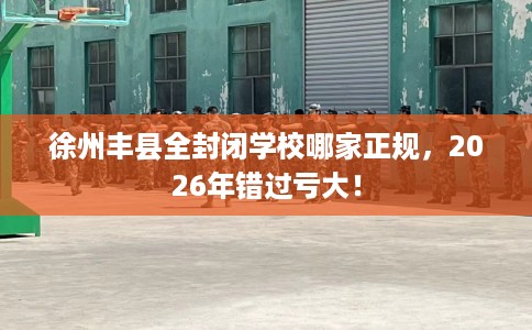 徐州丰县全封闭学校哪家正规，2026年错过亏大！