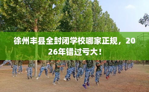 徐州丰县全封闭学校哪家正规，2026年错过亏大！