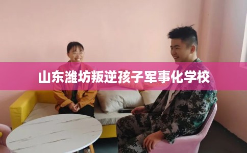 山东潍坊叛逆孩子军事化学校