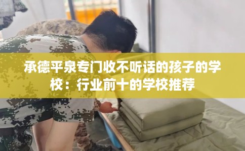 承德平泉专门收不听话的孩子的学校：行业前十的学校推荐