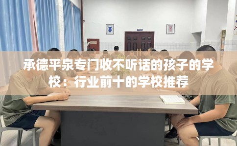 承德平泉专门收不听话的孩子的学校：行业前十的学校推荐
