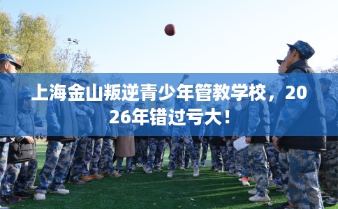 上海金山叛逆青少年管教学校，2026年错过亏大！