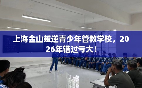 上海金山叛逆青少年管教学校，2026年错过亏大！