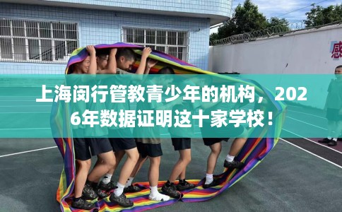 上海闵行管教青少年的机构，2026年数据证明这十家学校！
