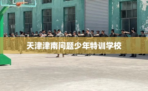 天津津南问题少年特训学校