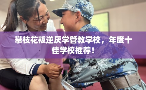 攀枝花叛逆厌学管教学校，年度十佳学校推荐！
