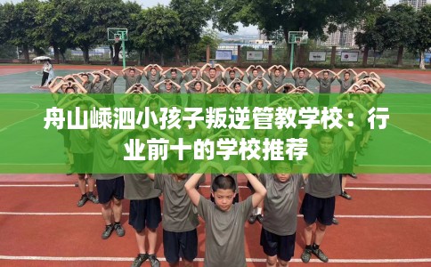 舟山嵊泗小孩子叛逆管教学校：行业前十的学校推荐