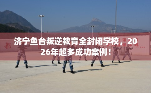 济宁鱼台叛逆教育全封闭学校，2026年超多成功案例！