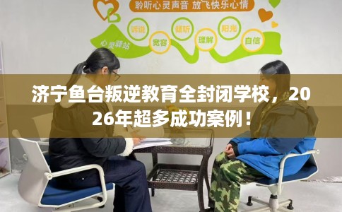 济宁鱼台叛逆教育全封闭学校，2026年超多成功案例！