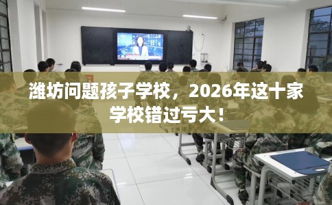 潍坊问题孩子学校，2026年这十家学校错过亏大！