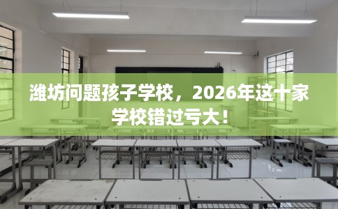 潍坊问题孩子学校，2026年这十家学校错过亏大！