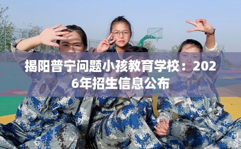 揭阳普宁问题小孩教育学校：2026年招生信息公布