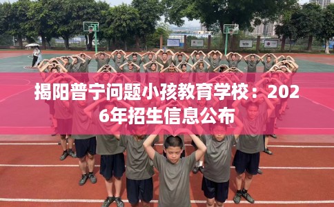 揭阳普宁问题小孩教育学校：2026年招生信息公布