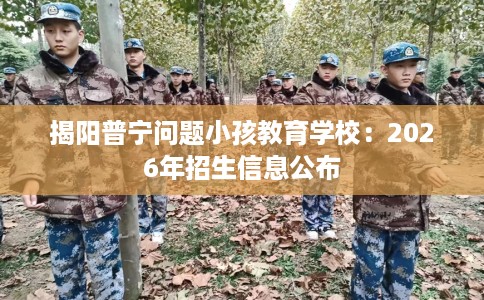 揭阳普宁问题小孩教育学校：2026年招生信息公布