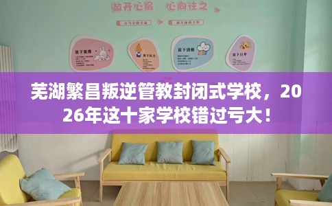 芜湖繁昌叛逆管教封闭式学校，2026年这十家学校错过亏大！