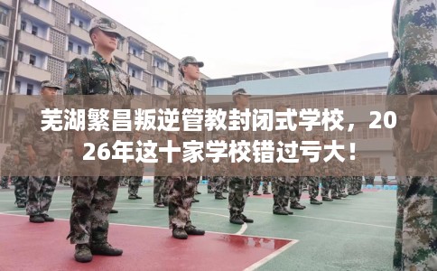 芜湖繁昌叛逆管教封闭式学校，2026年这十家学校错过亏大！