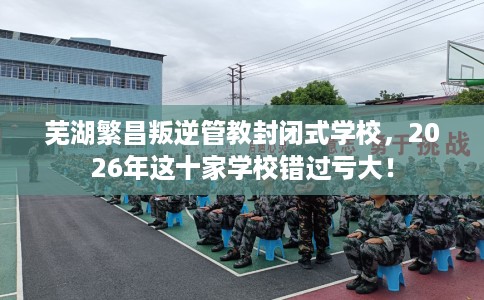 芜湖繁昌叛逆管教封闭式学校，2026年这十家学校错过亏大！