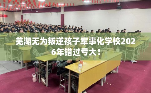 芜湖无为叛逆孩子军事化学校2026年错过亏大！