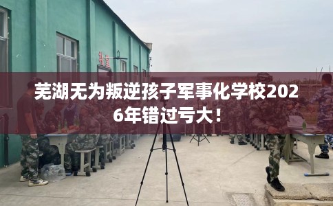 芜湖无为叛逆孩子军事化学校2026年错过亏大！