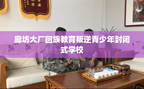 廊坊大厂回族教育叛逆青少年封闭式学校