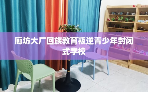 廊坊大厂回族教育叛逆青少年封闭式学校
