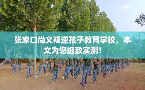 张家口尚义叛逆孩子教育学校，本文为您细致实测！