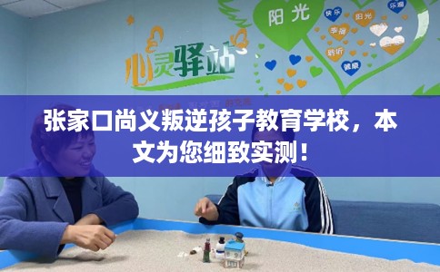 张家口尚义叛逆孩子教育学校，本文为您细致实测！