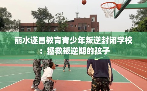 丽水遂昌教育青少年叛逆封闭学校：拯救叛逆期的孩子