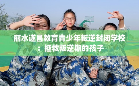 丽水遂昌教育青少年叛逆封闭学校：拯救叛逆期的孩子