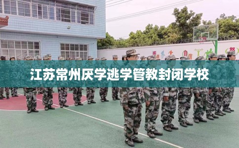 江苏常州厌学逃学管教封闭学校
