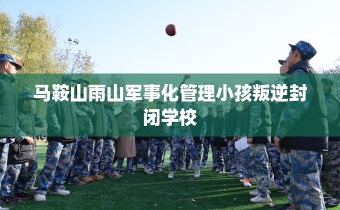 马鞍山雨山军事化管理小孩叛逆封闭学校
