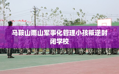 马鞍山雨山军事化管理小孩叛逆封闭学校