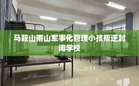 马鞍山雨山军事化管理小孩叛逆封闭学校