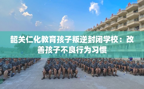 韶关仁化教育孩子叛逆封闭学校：改善孩子不良行为习惯