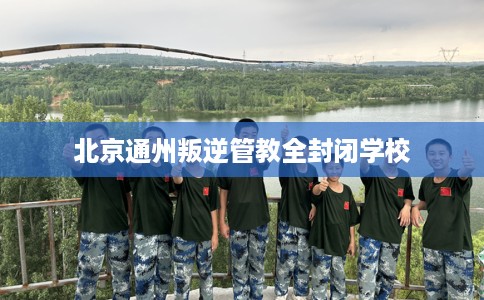 北京通州叛逆管教全封闭学校