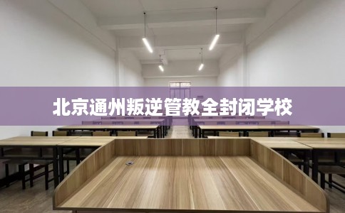 北京通州叛逆管教全封闭学校
