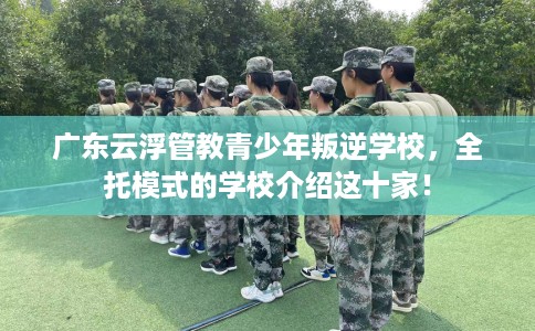 广东云浮管教青少年叛逆学校，全托模式的学校介绍这十家！