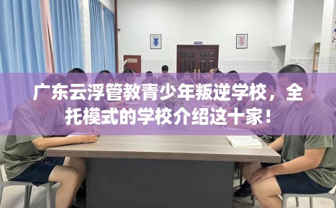 广东云浮管教青少年叛逆学校，全托模式的学校介绍这十家！