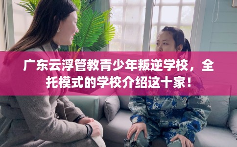 广东云浮管教青少年叛逆学校，全托模式的学校介绍这十家！