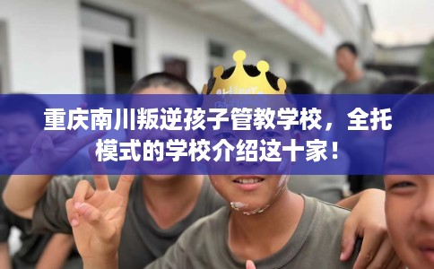 重庆南川叛逆孩子管教学校，全托模式的学校介绍这十家！