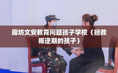 廊坊文安教育问题孩子学校（拯救叛逆期的孩子）