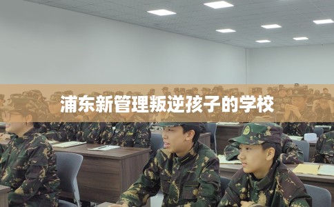 浦东新管理叛逆孩子的学校