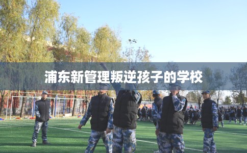 浦东新管理叛逆孩子的学校