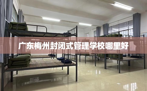 广东梅州封闭式管理学校哪里好