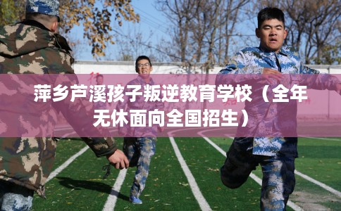 萍乡芦溪孩子叛逆教育学校（全年无休面向全国招生）