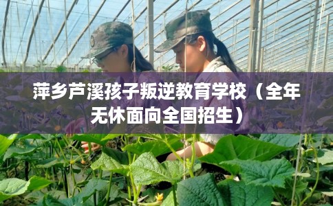 萍乡芦溪孩子叛逆教育学校（全年无休面向全国招生）