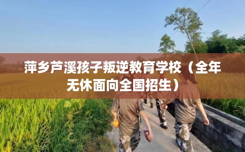 萍乡芦溪孩子叛逆教育学校（全年无休面向全国招生）